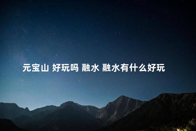 元宝山 好玩吗 融水 融水有什么好玩的免费的